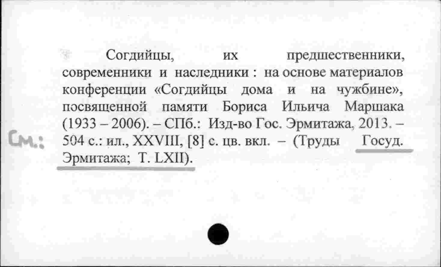 ﻿Согдийцы, их предшественники, современники и наследники : на основе материалов конференции «Согдийцы дома и на чужбине», посвященной памяти Бориса Ильича Маршака (1933 -2006). - СПб.: Изд-во Гос. Эрмитажа, 2013. -504 с.: ил., XXVIII, [8] с. цв. вкл. - (Труды Госуд. Эрмитажа; T. LXII).